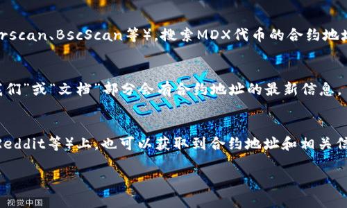 在此无法提供实时的合约地址或具体的区块链信息。不过，可以提供一些关于如何查找合约地址的方法和概念。

您可以通过以下步骤在TPWallet或其他区块链浏览器中找到MDX的合约地址：

1. **区块链浏览器**：
   使用以太坊或您选择的区块链的浏览器（如Etherscan、BscScan等），搜索MDX代币的合约地址。只需在搜索框中输入“MDX”或其他相关信息即可。

2. **官方网站**：
   访问MDX项目的官方网站，通常在网站的“关于我们”或“文档”部分会有合约地址的最新信息。

3. **社交媒体和社区**：
   在MDX的社交媒体页面（如Twitter、Telegram、Reddit等）上，也可以获取到合约地址和相关信息。请确保获取信息的源头是官方的或可信的。

如果你有其它具体需求或者问题，请告诉我！