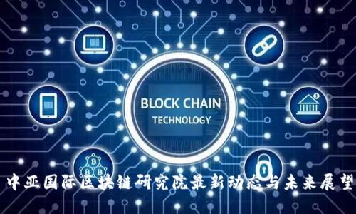 中亚国际区块链研究院最新动态与未来展望